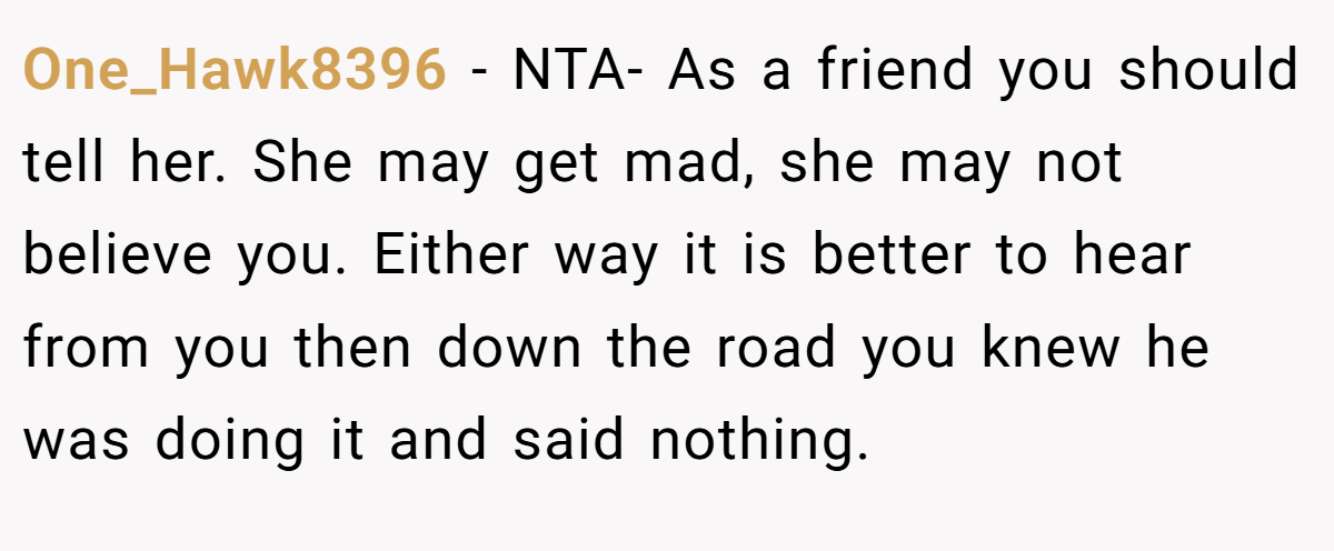 One_Hawk8396 − NTA- As a friend you should tell her. She may get mad, she may not believe you. Either way it is better to hear from you then down the road you knew he was doing it and said nothing.