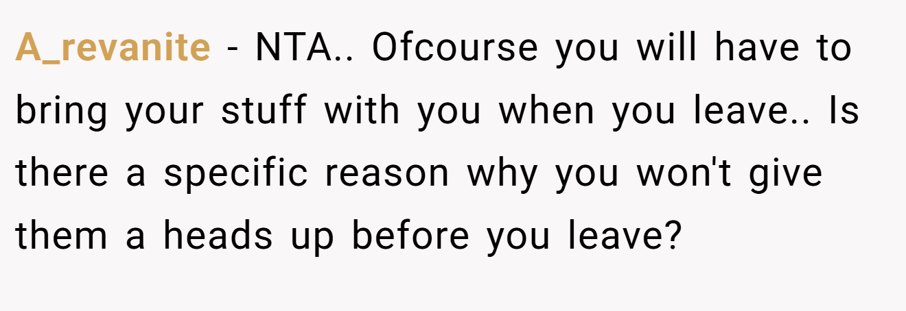 A_revanite − NTA.. Ofcourse you will have to bring your stuff with you when you leave.. Is there a specific reason why you won't give them a heads up before you leave?