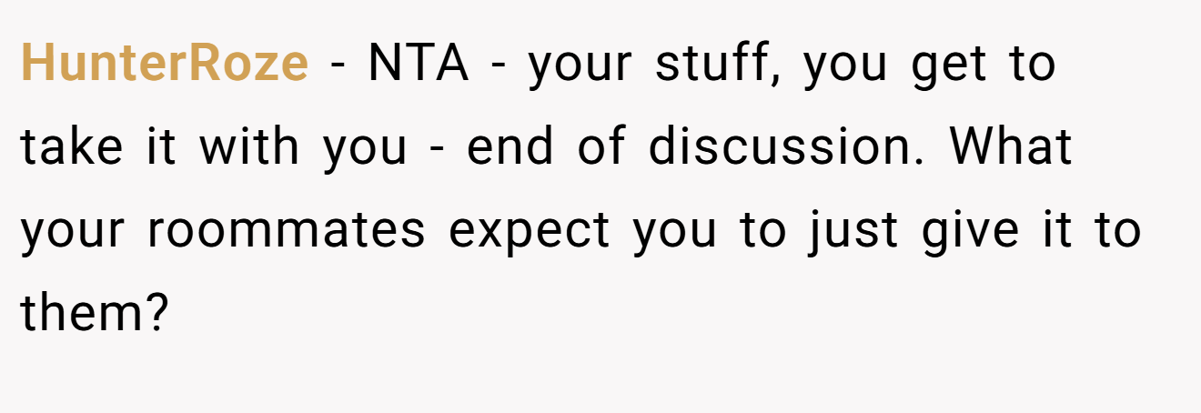 HunterRoze − NTA - your stuff, you get to take it with you - end of discussion. What your roommates expect you to just give it to them?