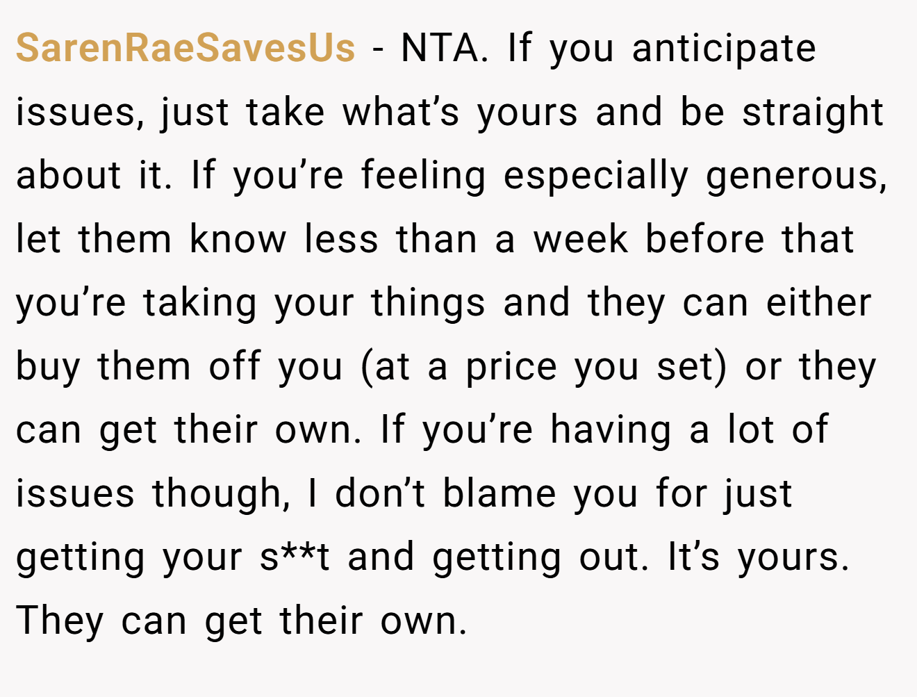 SarenRaeSavesUs − NTA. If you anticipate issues, just take what’s yours and be straight about it. If you’re feeling especially generous, let them know less than a week before that you’re taking your things and they can either buy them off you (at a price you set) or they can get their own. If you’re having a lot of issues though, I don’t blame you for just getting your s**t and getting out. It’s yours. They can get their own.