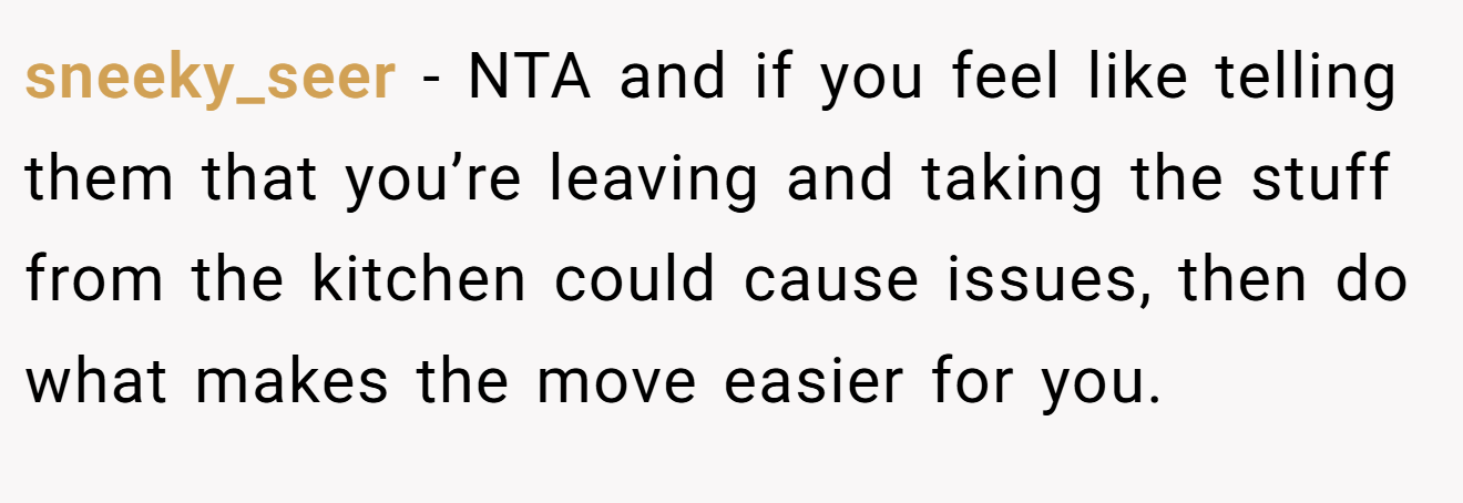 sneeky_seer − NTA and if you feel like telling them that you’re leaving and taking the stuff from the kitchen could cause issues, then do what makes the move easier for you.