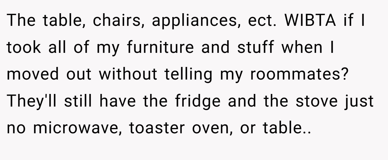 The table, chairs, appliances, ect. WIBTA if I took all of my furniture and stuff when I moved out without telling my roommates? They'll still have the fridge and the stove just no microwave, toaster oven, or table.. ​