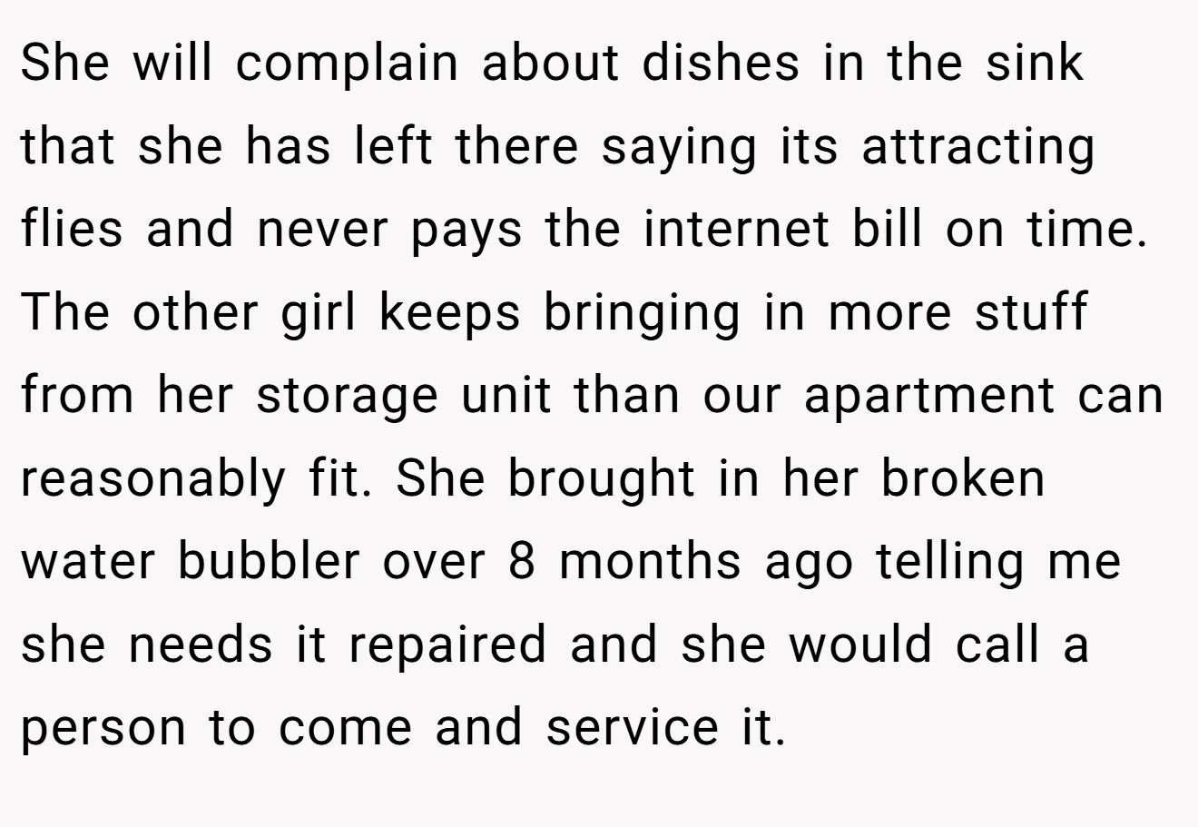 She will complain about dishes in the sink that she has left there saying its attracting flies and never pays the internet bill on time. The other girl keeps bringing in more stuff from her storage unit than our apartment can reasonably fit. She brought in her broken water bubbler over 8 months ago telling me she needs it repaired and she would call a person to come and service it.
