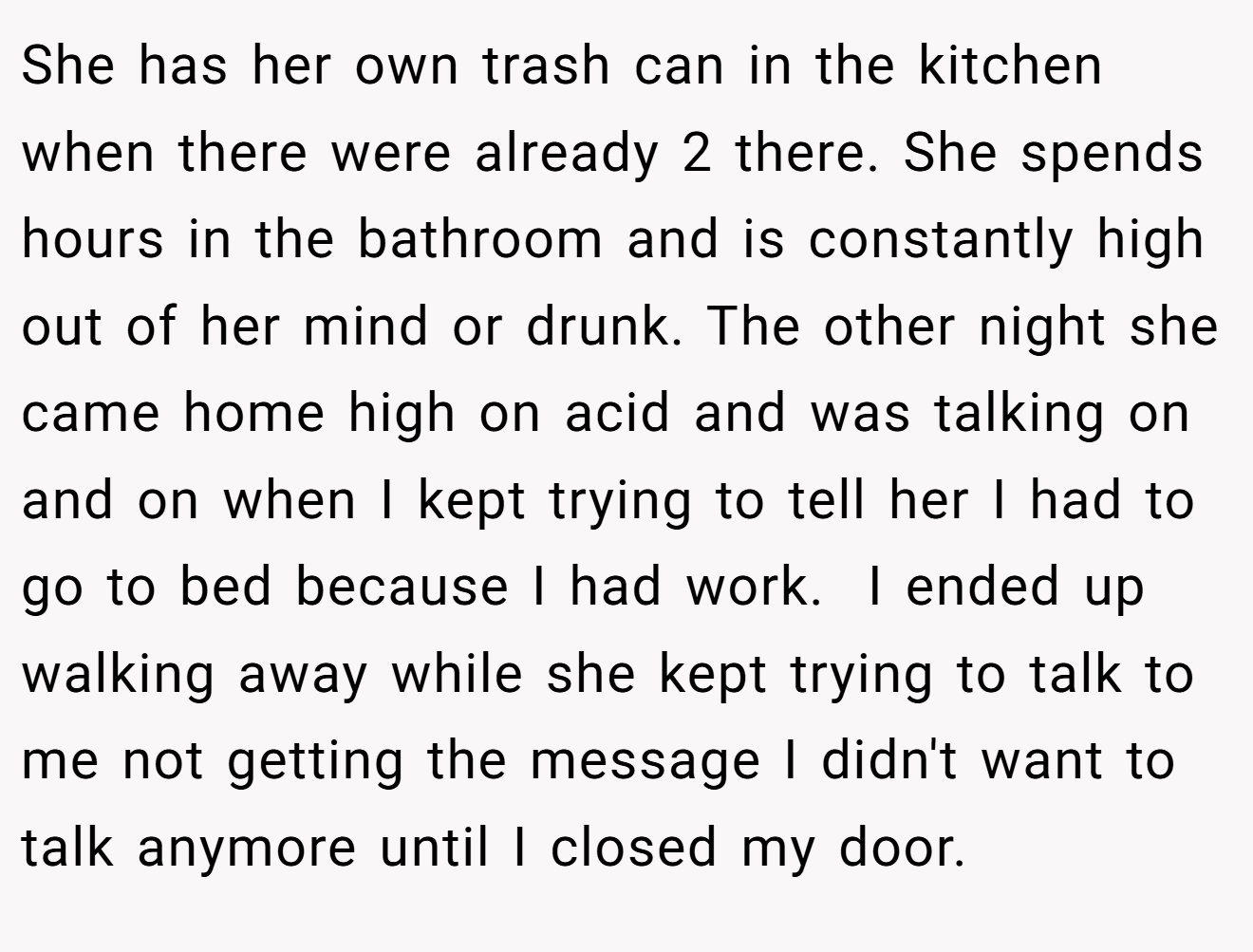 She has her own trash can in the kitchen when there were already 2 there. She spends hours in the bathroom and is constantly high out of her mind or drunk. The other night she came home high on acid and was talking on and on when I kept trying to tell her I had to go to bed because I had work.  I ended up walking away while she kept trying to talk to me not getting the message I didn't want to talk anymore until I closed my door.