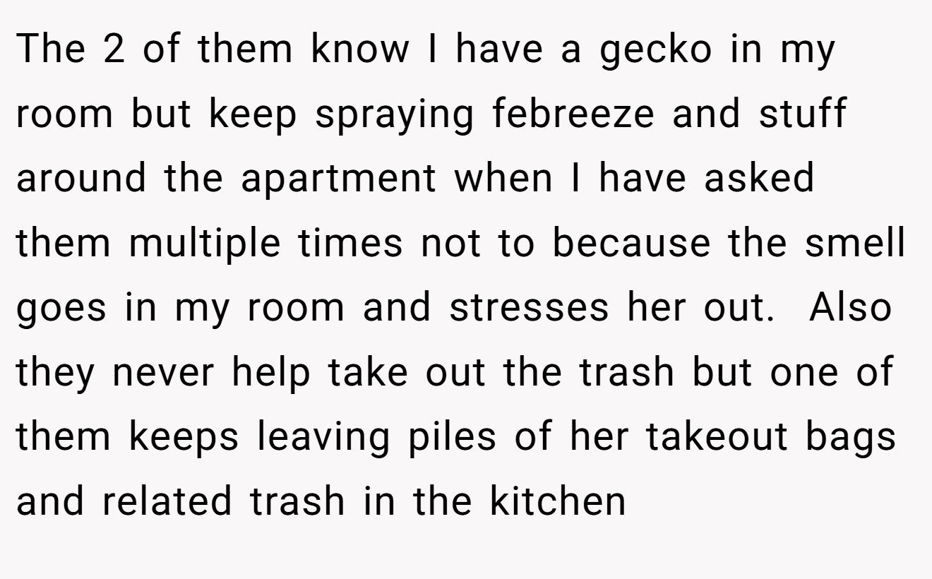 The 2 of them know I have a gecko in my room but keep spraying febreeze and stuff around the apartment when I have asked them multiple times not to because the smell goes in my room and stresses her out.  Also they never help take out the trash but one of them keeps leaving piles of her takeout bags and related trash in the kitchen