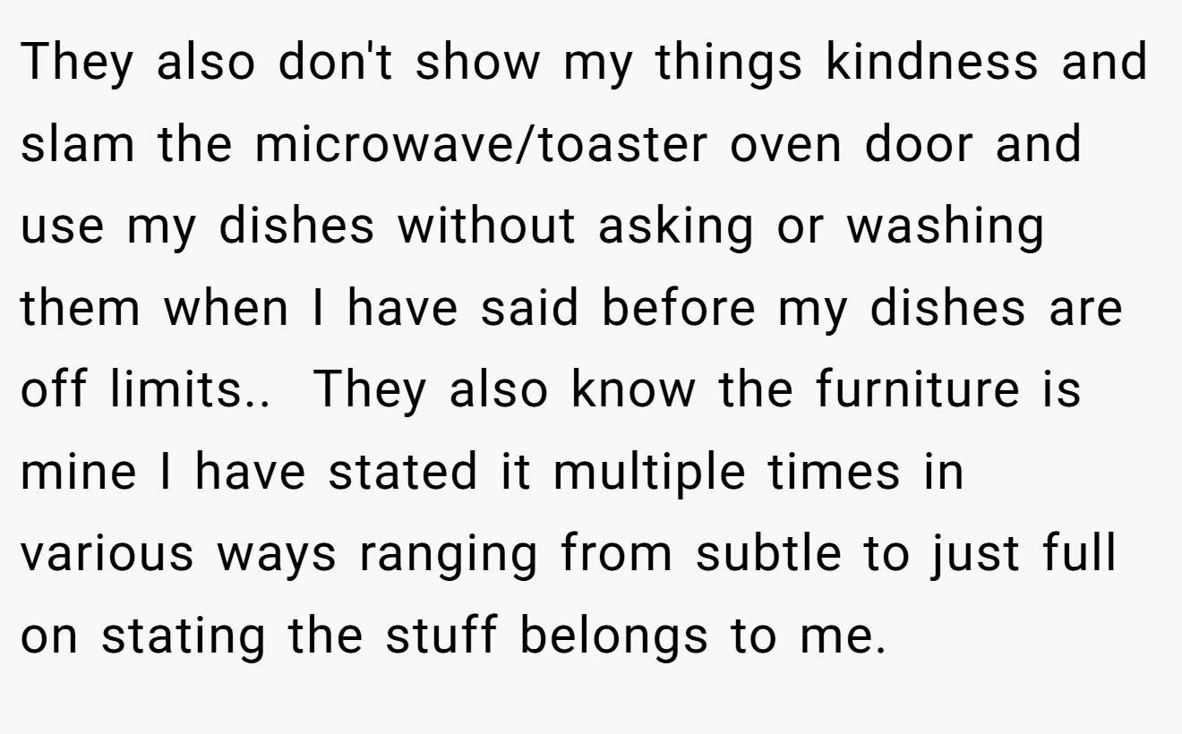 They also don't show my things kindness and slam the microwave/toaster oven door and use my dishes without asking or washing them when I have said before my dishes are off limits.. ​ They also know the furniture is mine I have stated it multiple times in various ways ranging from subtle to just full on stating the stuff belongs to me.