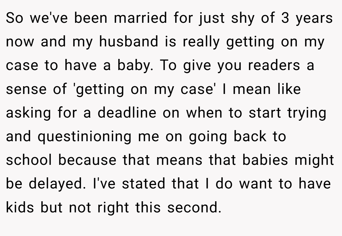 So we've been married for just shy of 3 years now and my husband is really getting on my case to have a baby. To give you readers a sense of 'getting on my case' I mean like asking for a deadline on when to start trying and questinioning me on going back to school because that means that babies might be delayed. I've stated that I do want to have kids but not right this second.