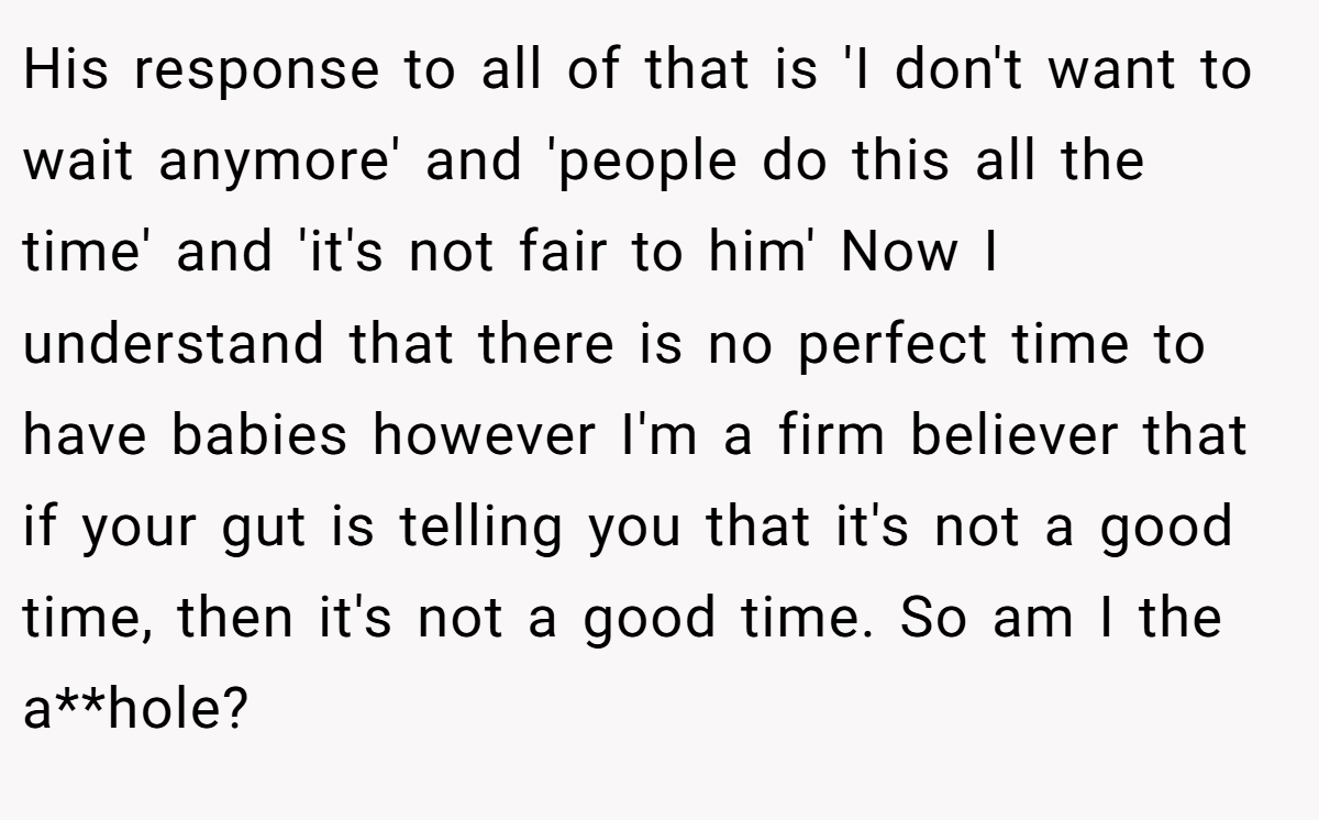 His response to all of that is 'I don't want to wait anymore' and 'people do this all the time' and 'it's not fair to him' Now I understand that there is no perfect time to have babies however I'm a firm believer that if your gut is telling you that it's not a good time, then it's not a good time. So am I the a**hole?