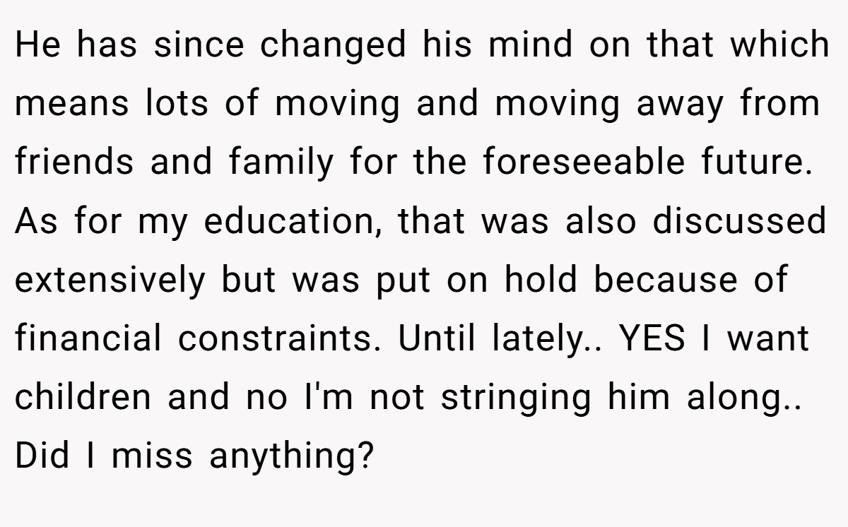 He has since changed his mind on that which means lots of moving and moving away from friends and family for the foreseeable future. As for my education, that was also discussed extensively but was put on hold because of financial constraints. Until lately.. YES I want children and no I'm not stringing him along.. Did I miss anything?