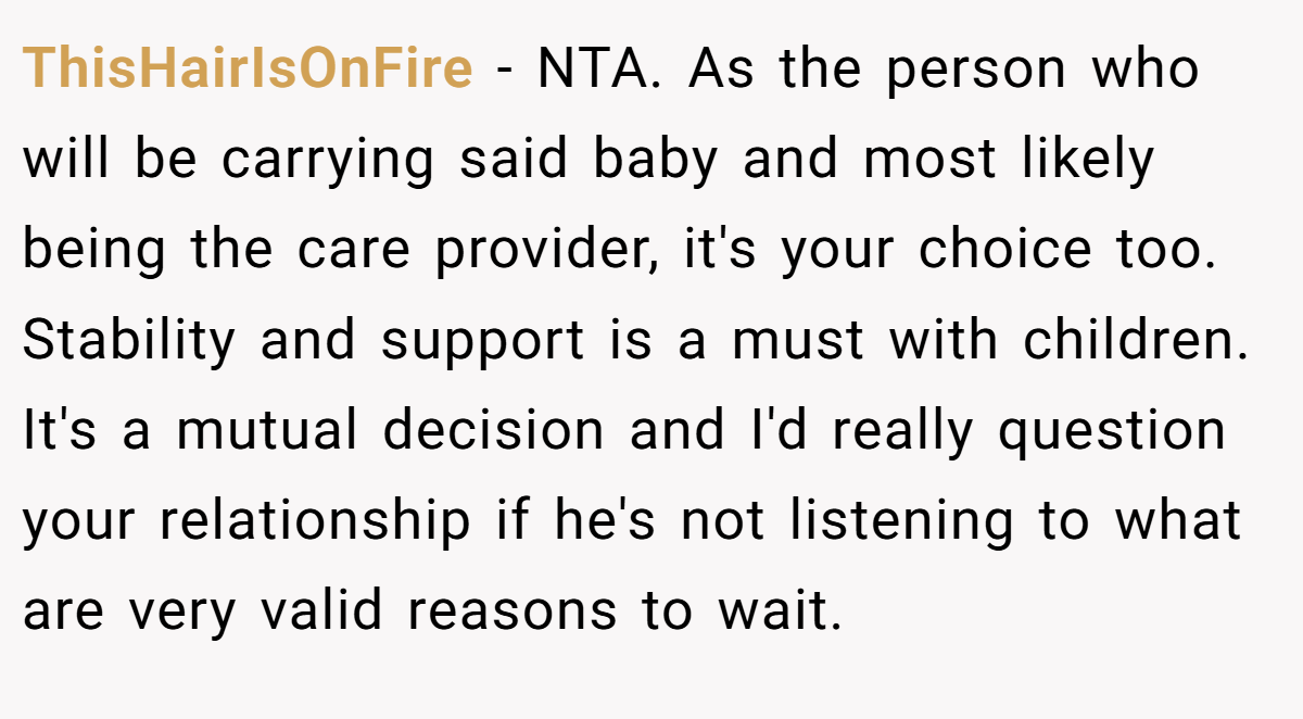 ThisHairIsOnFire − NTA. As the person who will be carrying said baby and most likely being the care provider, it's your choice too. Stability and support is a must with children. It's a mutual decision and I'd really question your relationship if he's not listening to what are very valid reasons to wait.