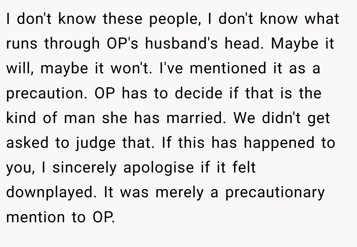 I don't know these people, I don't know what runs through OP's husband's head. Maybe it will, maybe it won't. I've mentioned it as a precaution. OP has to decide if that is the kind of man she has married. We didn't get asked to judge that. If this has happened to you, I sincerely apologise if it felt downplayed. It was merely a precautionary mention to OP.