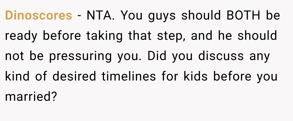 Dinoscores − NTA. You guys should BOTH be ready before taking that step, and he should not be pressuring you. Did you discuss any kind of desired timelines for kids before you married?