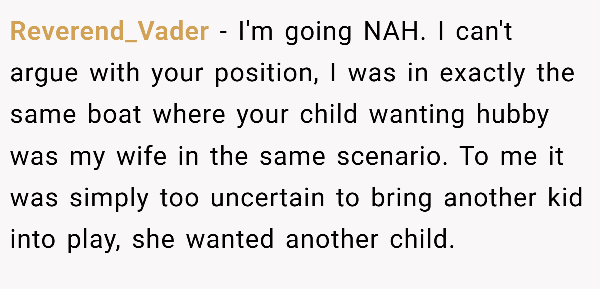 Reverend_Vader − I'm going NAH. I can't argue with your position, I was in exactly the same boat where your child wanting hubby was my wife in the same scenario. To me it was simply too uncertain to bring another kid into play, she wanted another child.