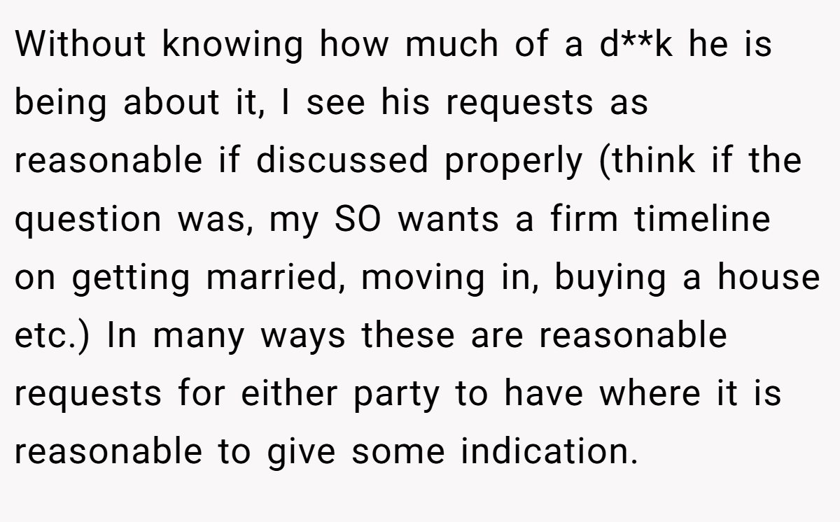 Without knowing how much of a d**k he is being about it, I see his requests as reasonable if discussed properly (think if the question was, my SO wants a firm timeline on getting married, moving in, buying a house etc.) In many ways these are reasonable requests for either party to have where it is reasonable to give some indication.