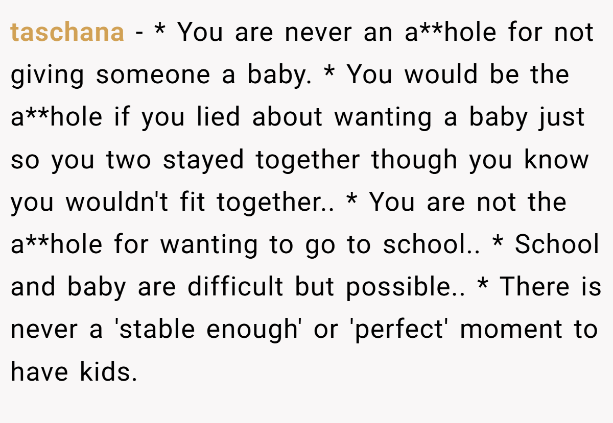 taschana − * You are never an a**hole for not giving someone a baby. * You would be the a**hole if you lied about wanting a baby just so you two stayed together though you know you wouldn't fit together.. * You are not the a**hole for wanting to go to school.. * School and baby are difficult but possible.. * There is never a 'stable enough' or 'perfect' moment to have kids.