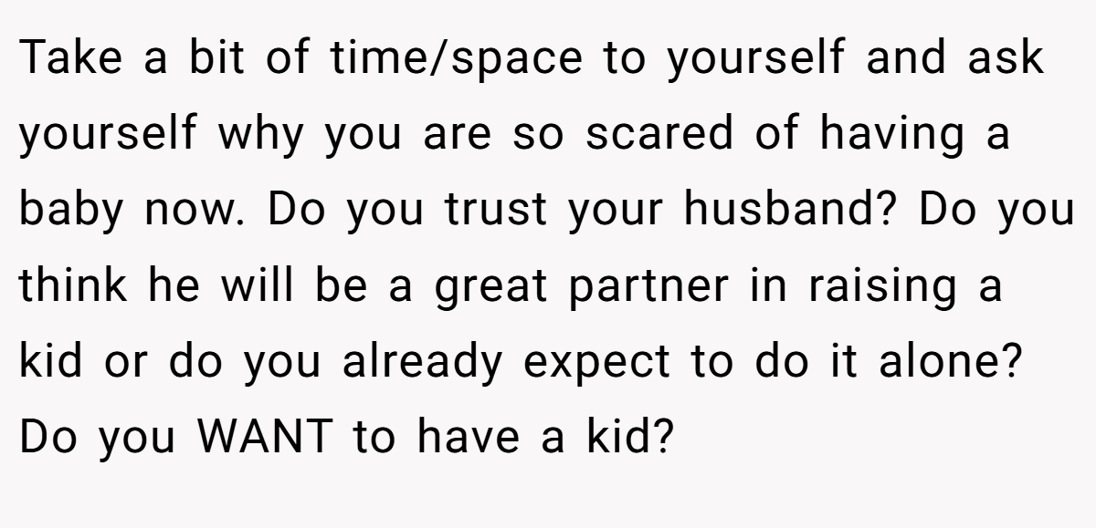 Take a bit of time/space to yourself and ask yourself why you are so scared of having a baby now. Do you trust your husband? Do you think he will be a great partner in raising a kid or do you already expect to do it alone? Do you WANT to have a kid?