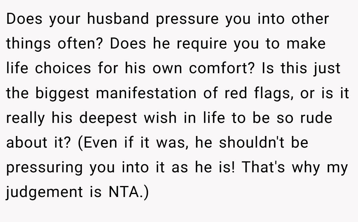 Does your husband pressure you into other things often? Does he require you to make life choices for his own comfort? Is this just the biggest manifestation of red flags, or is it really his deepest wish in life to be so rude about it? (Even if it was, he shouldn't be pressuring you into it as he is! That's why my judgement is NTA.)