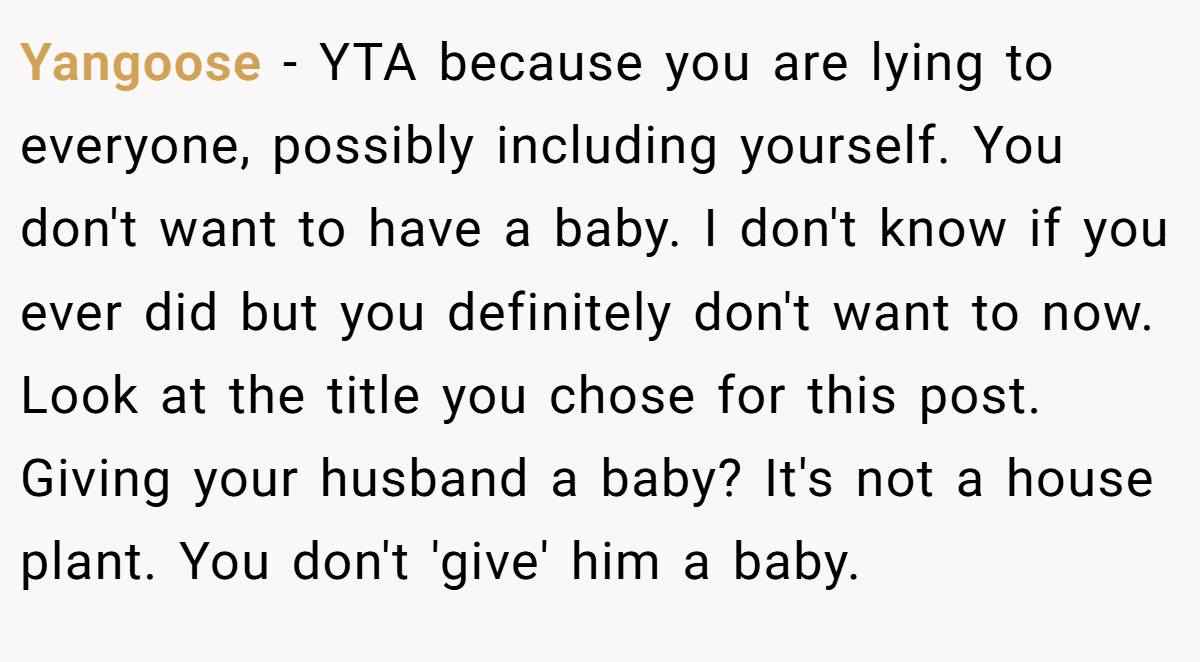 Yangoose − YTA because you are lying to everyone, possibly including yourself. You don't want to have a baby. I don't know if you ever did but you definitely don't want to now. Look at the title you chose for this post. Giving your husband a baby? It's not a house plant. You don't 'give' him a baby.