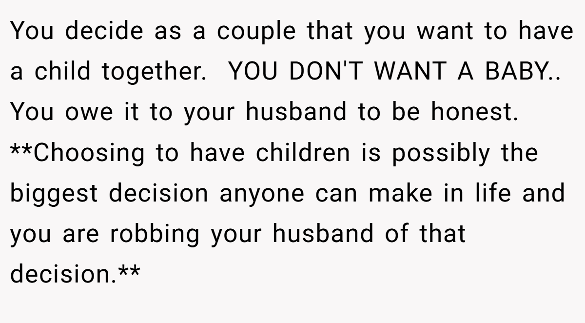 You decide as a couple that you want to have a child together.  YOU DON'T WANT A BABY.. You owe it to your husband to be honest. **Choosing to have children is possibly the biggest decision anyone can make in life and you are robbing your husband of that decision.**