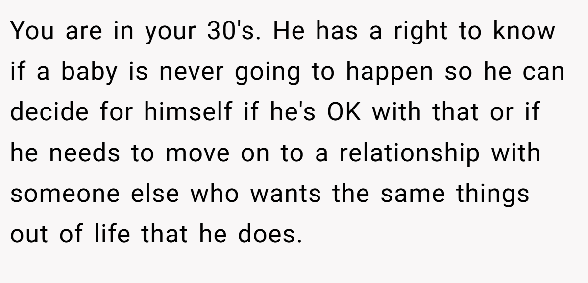 You are in your 30's. He has a right to know if a baby is never going to happen so he can decide for himself if he's OK with that or if he needs to move on to a relationship with someone else who wants the same things out of life that he does.