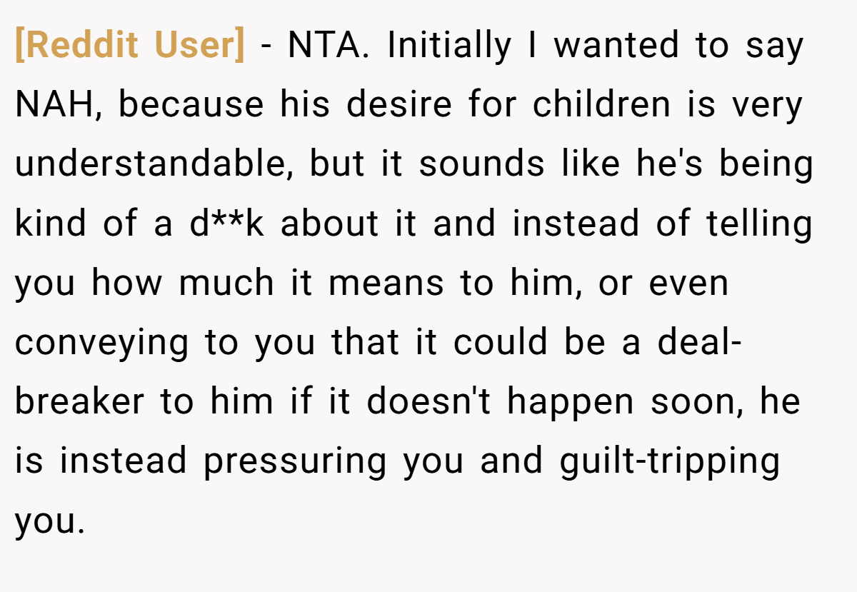 [Reddit User] − NTA. Initially I wanted to say NAH, because his desire for children is very understandable, but it sounds like he's being kind of a d**k about it and instead of telling you how much it means to him, or even conveying to you that it could be a deal-breaker to him if it doesn't happen soon, he is instead pressuring you and guilt-tripping you.