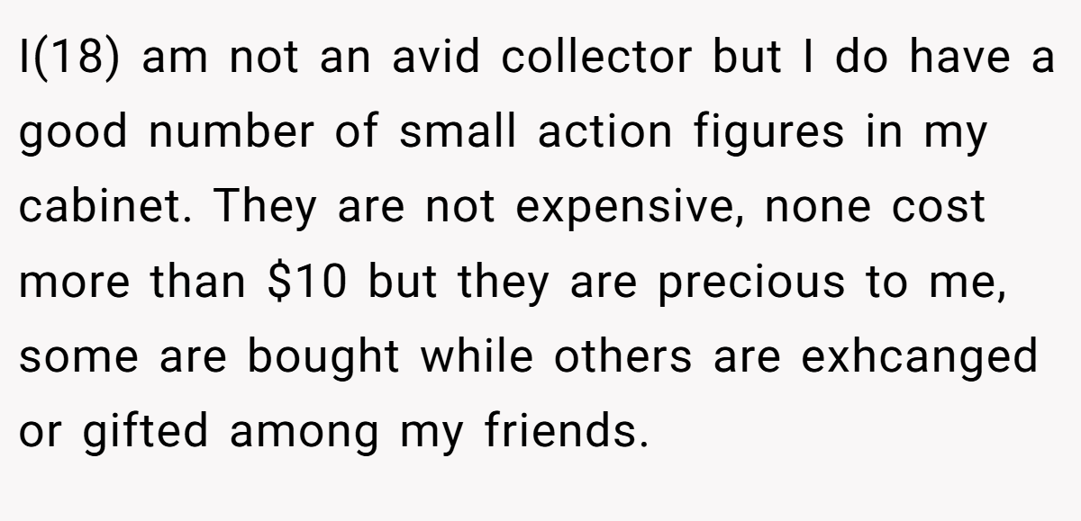 I(18) am not an avid collector but I do have a good number of small action figures in my cabinet. They are not expensive, none cost more than $10 but they are precious to me, some are bought while others are exhcanged or gifted among my friends.