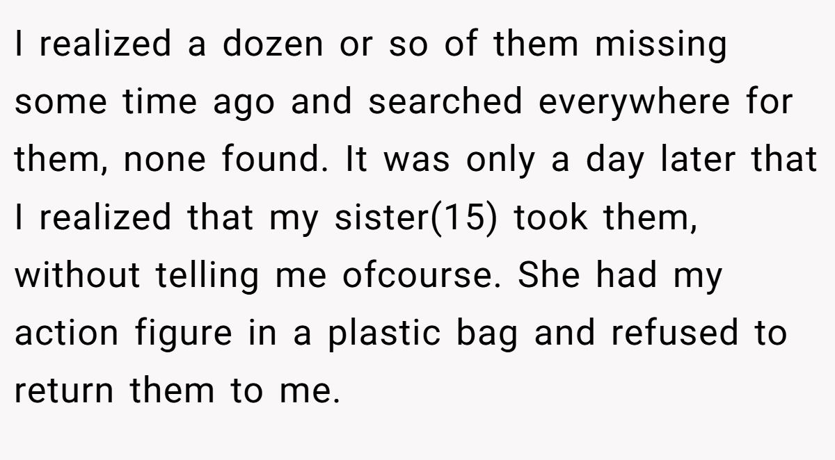 I realized a dozen or so of them missing some time ago and searched everywhere for them, none found. It was only a day later that I realized that my sister(15) took them, without telling me ofcourse. She had my action figure in a plastic bag and refused to return them to me.
