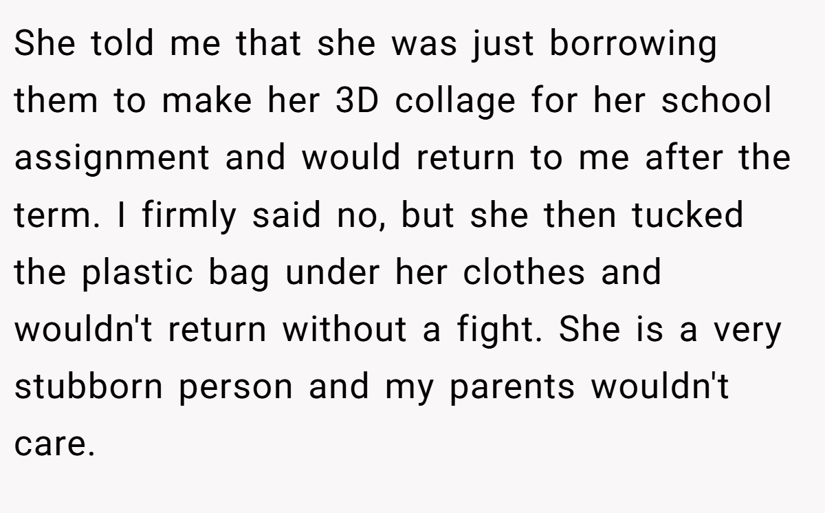 She told me that she was just borrowing them to make her 3D collage for her school assignment and would return to me after the term. I firmly said no, but she then tucked the plastic bag under her clothes and wouldn't return without a fight. She is a very stubborn person and my parents wouldn't care.