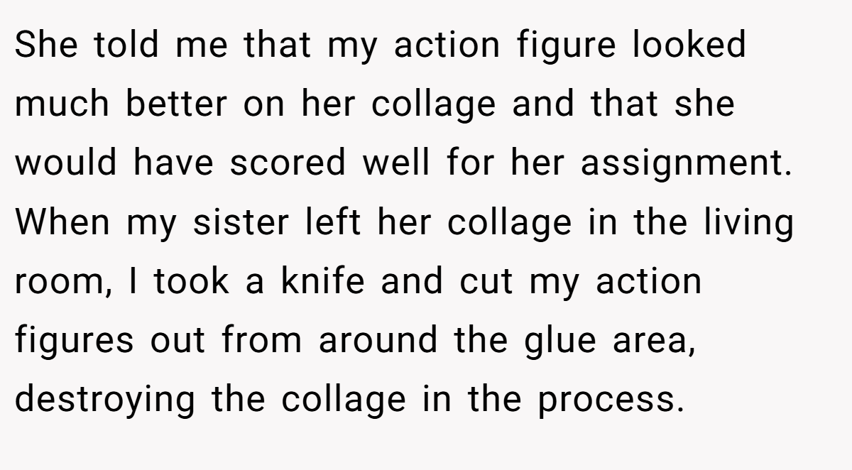 She told me that my action figure looked much better on her collage and that she would have scored well for her assignment. When my sister left her collage in the living room, I took a knife and cut my action figures out from around the glue area, destroying the collage in the process.