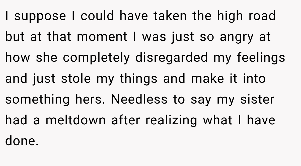 I suppose I could have taken the high road but at that moment I was just so angry at how she completely disregarded my feelings and just stole my things and make it into something hers. Needless to say my sister had a meltdown after realizing what I have done.