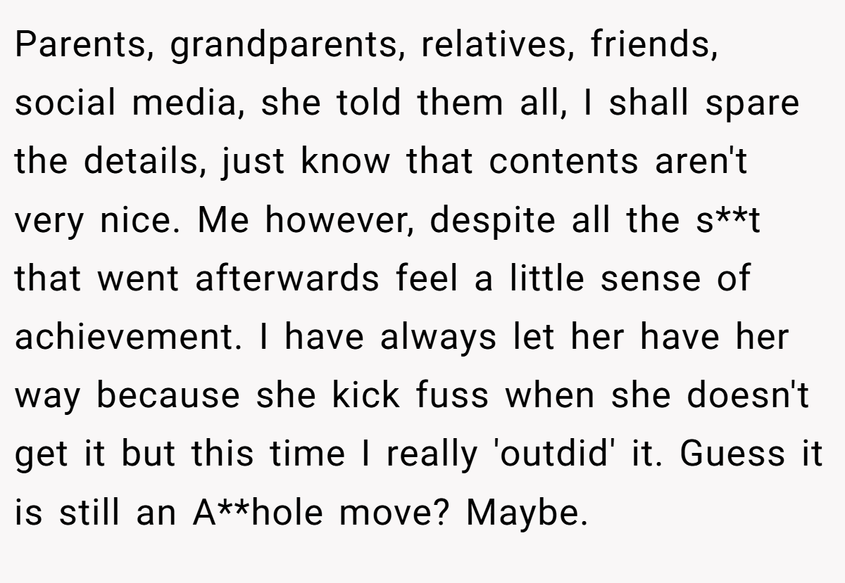 Parents, grandparents, relatives, friends, social media, she told them all, I shall spare the details, just know that contents aren't very nice. Me however, despite all the s**t that went afterwards feel a little sense of achievement. I have always let her have her way because she kick fuss when she doesn't get it but this time I really 'outdid' it. Guess it is still an A**hole move? Maybe.
