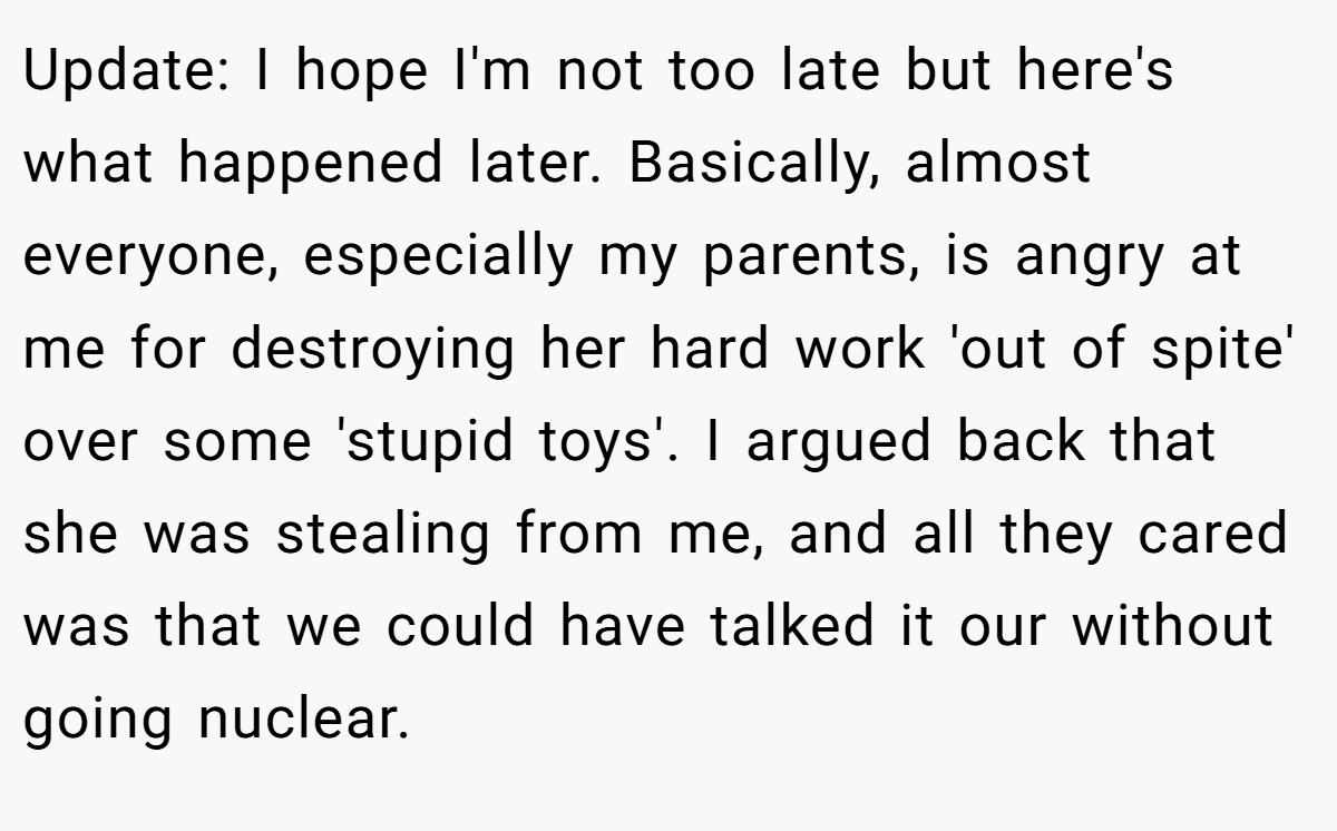 Update: I hope I'm not too late but here's what happened later. Basically, almost everyone, especially my parents, is angry at me for destroying her hard work 'out of spite' over some 'stupid toys'. I argued back that she was stealing from me, and all they cared was that we could have talked it our without going nuclear.