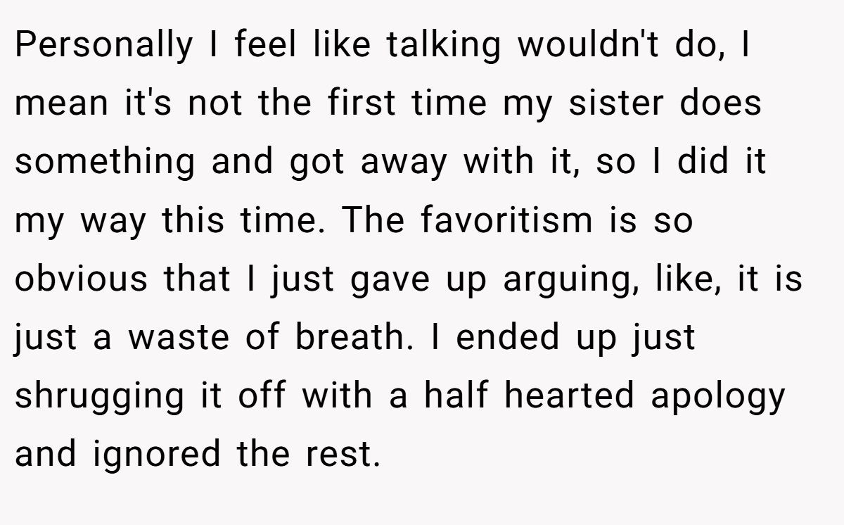 Personally I feel like talking wouldn't do, I mean it's not the first time my sister does something and got away with it, so I did it my way this time. The favoritism is so obvious that I just gave up arguing, like, it is just a waste of breath. I ended up just shrugging it off with a half hearted apology and ignored the rest.