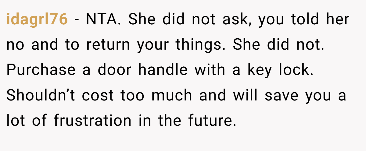 idagrl76 − NTA. She did not ask, you told her no and to return your things. She did not. Purchase a door handle with a key lock. Shouldn’t cost too much and will save you a lot of frustration in the future.