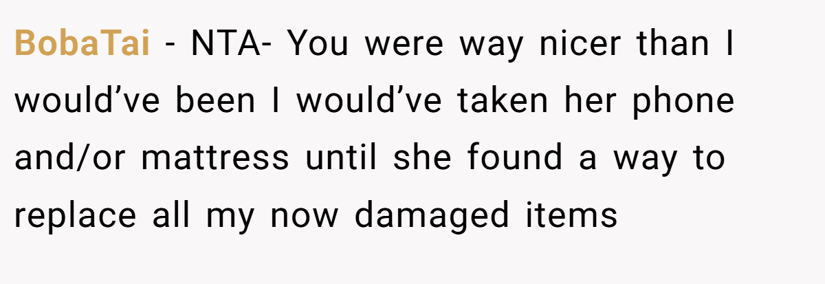 BobaTai − NTA- You were way nicer than I would’ve been I would’ve taken her phone and/or mattress until she found a way to replace all my now damaged items