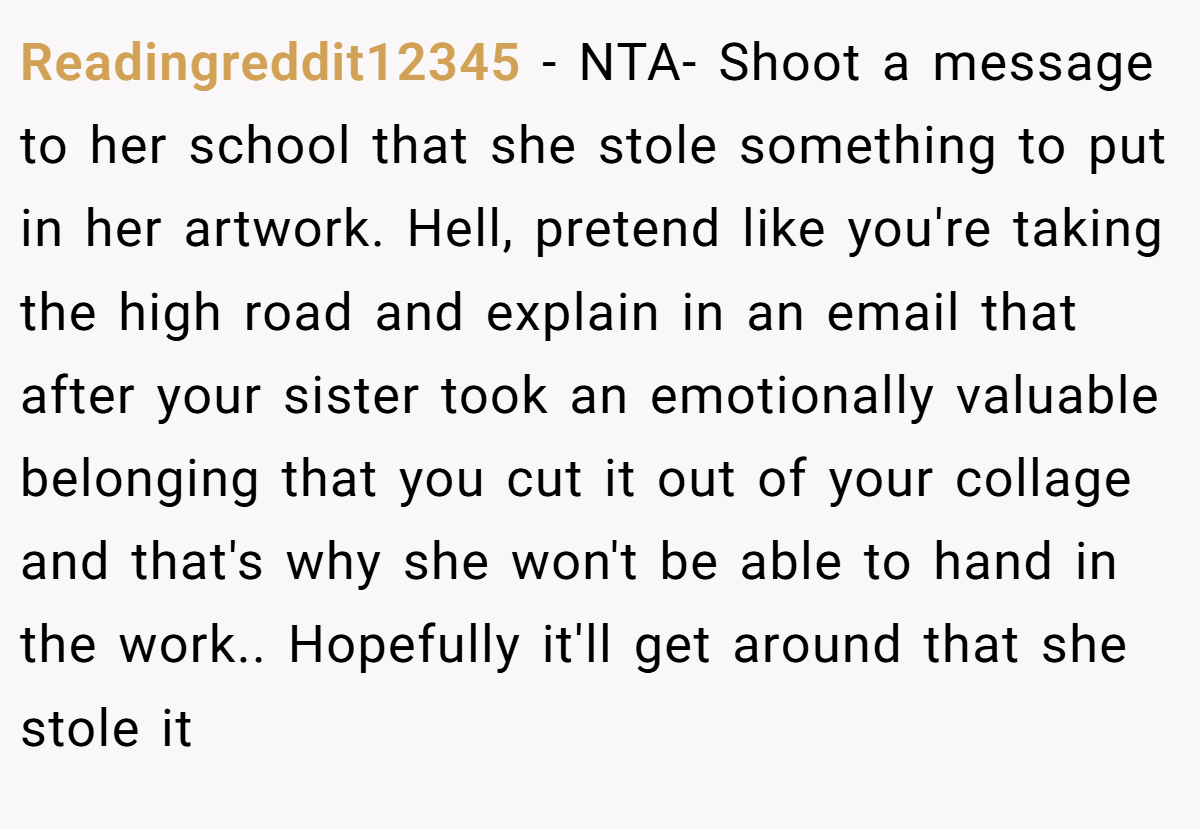 Readingreddit12345 − NTA- Shoot a message to her school that she stole something to put in her artwork. Hell, pretend like you're taking the high road and explain in an email that after your sister took an emotionally valuable belonging that you cut it out of your collage and that's why she won't be able to hand in the work.. Hopefully it'll get around that she stole it
