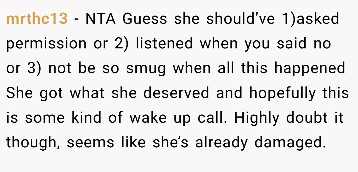 mrthc13 − NTA Guess she should’ve 1)asked permission or 2) listened when you said no or 3) not be so smug when all this happened She got what she deserved and hopefully this is some kind of wake up call. Highly doubt it though, seems like she’s already damaged.