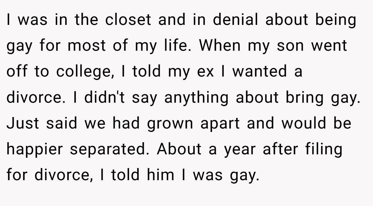 I was in the closet and in denial about being gay for most of my life. When my son went off to college, I told my ex I wanted a divorce. I didn't say anything about bring gay. Just said we had grown apart and would be happier separated. About a year after filing for divorce, I told him I was gay.