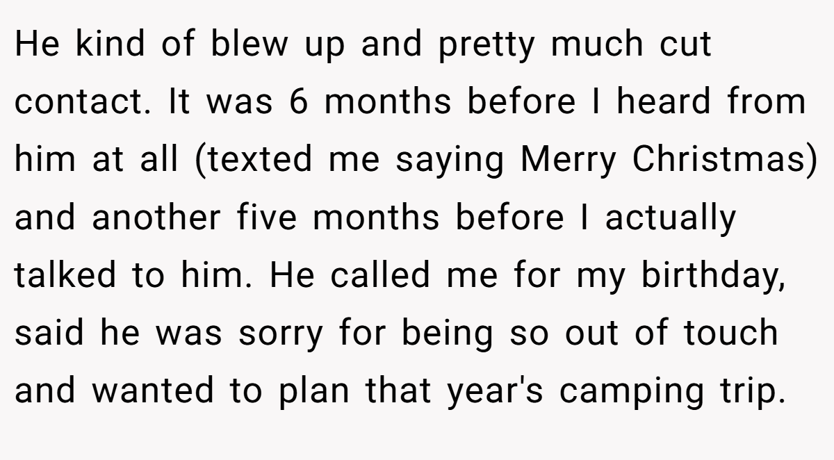 He kind of blew up and pretty much cut contact. It was 6 months before I heard from him at all (texted me saying Merry Christmas) and another five months before I actually talked to him. He called me for my birthday, said he was sorry for being so out of touch and wanted to plan that year's camping trip.