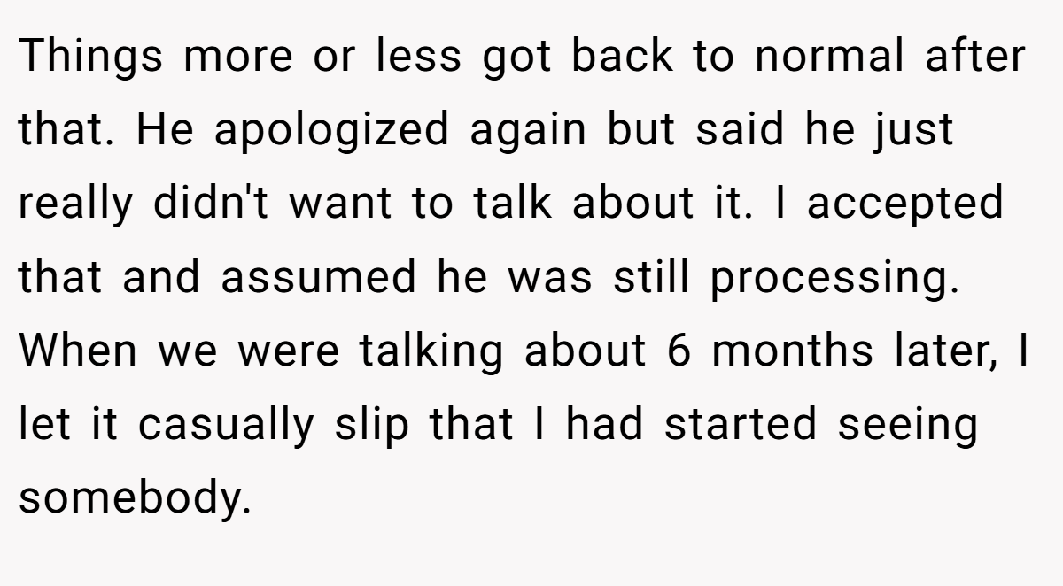 Things more or less got back to normal after that. He apologized again but said he just really didn't want to talk about it. I accepted that and assumed he was still processing. When we were talking about 6 months later, I let it casually slip that I had started seeing somebody.