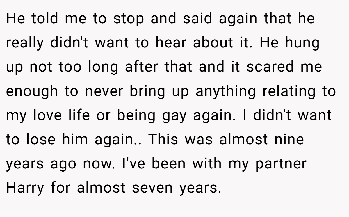 He told me to stop and said again that he really didn't want to hear about it. He hung up not too long after that and it scared me enough to never bring up anything relating to my love life or being gay again. I didn't want to lose him again.. This was almost nine years ago now. I've been with my partner Harry for almost seven years.