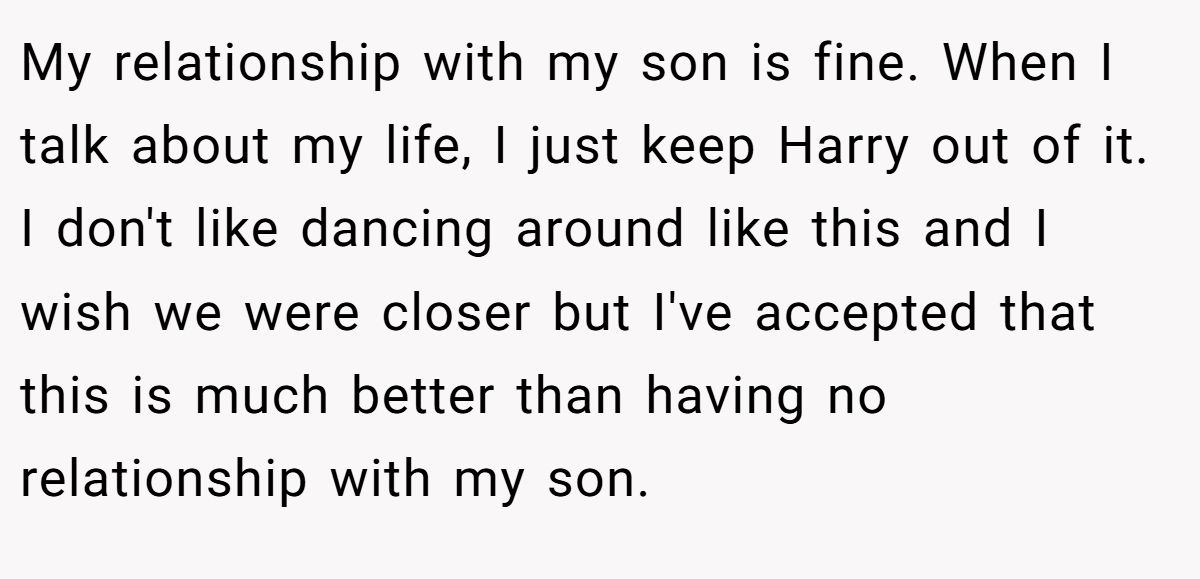 My relationship with my son is fine. When I talk about my life, I just keep Harry out of it. I don't like dancing around like this and I wish we were closer but I've accepted that this is much better than having no relationship with my son.