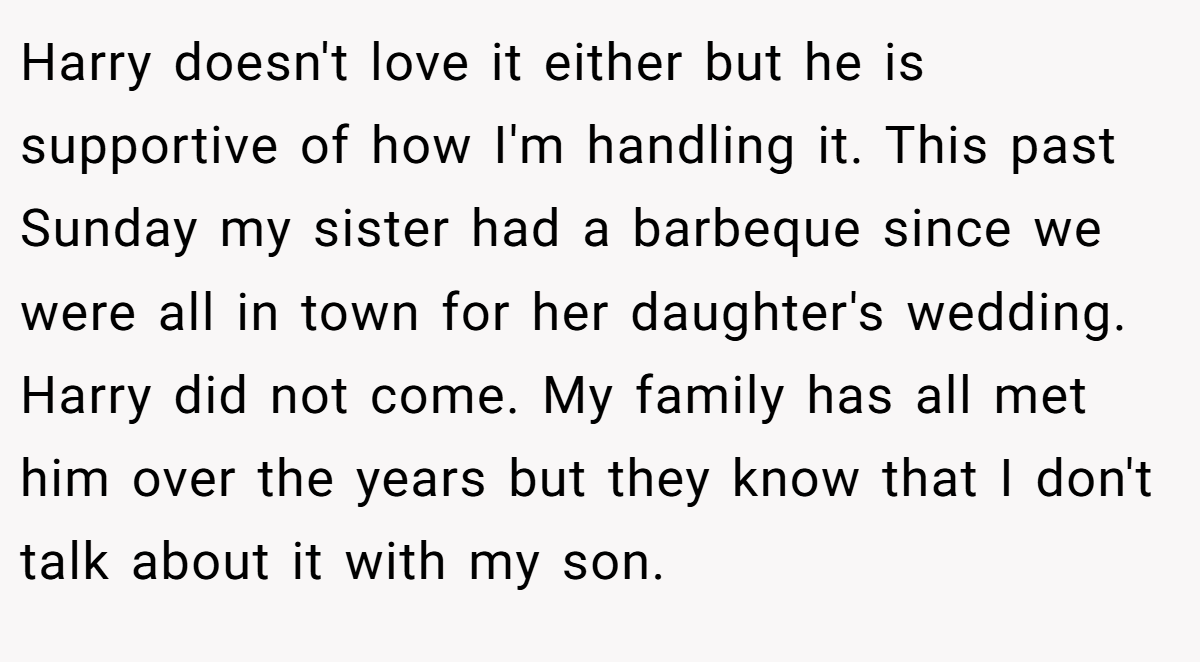Harry doesn't love it either but he is supportive of how I'm handling it. This past Sunday my sister had a barbeque since we were all in town for her daughter's wedding. Harry did not come. My family has all met him over the years but they know that I don't talk about it with my son.