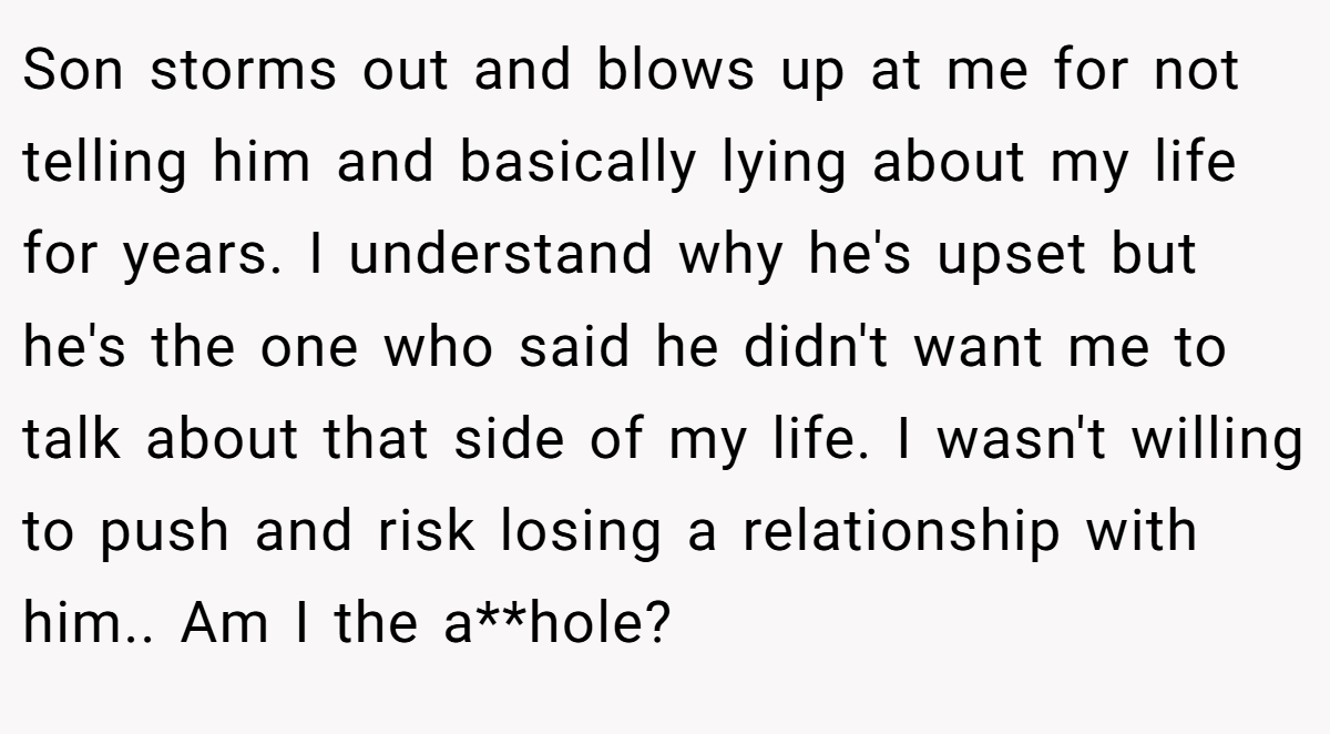 Son storms out and blows up at me for not telling him and basically lying about my life for years. I understand why he's upset but he's the one who said he didn't want me to talk about that side of my life. I wasn't willing to push and risk losing a relationship with him.. Am I the a**hole?