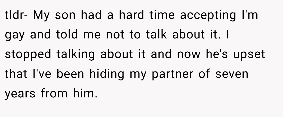 tldr- My son had a hard time accepting I'm gay and told me not to talk about it. I stopped talking about it and now he's upset that I've been hiding my partner of seven years from him.