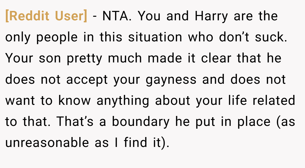 [Reddit User] - NTA. You and Harry are the only people in this situation who don’t suck. Your son pretty much made it clear that he does not accept your gayness and does not want to know anything about your life related to that. That’s a boundary he put in place (as unreasonable as I find it).