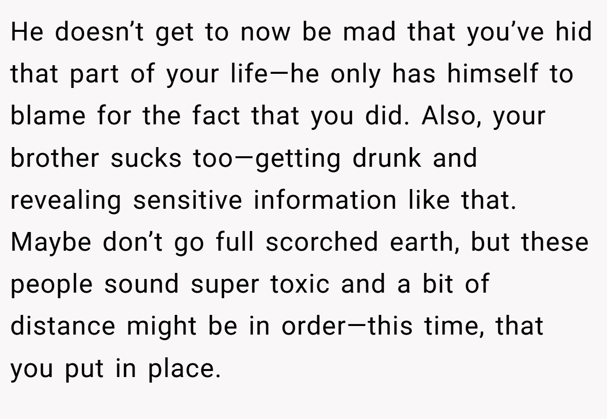 He doesn’t get to now be mad that you’ve hid that part of your life—he only has himself to blame for the fact that you did. Also, your brother sucks too—getting drunk and revealing sensitive information like that. Maybe don’t go full scorched earth, but these people sound super toxic and a bit of distance might be in order—this time, that you put in place.