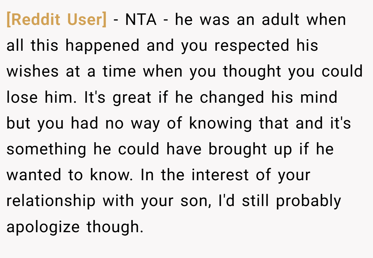 [Reddit User] - NTA - he was an adult when all this happened and you respected his wishes at a time when you thought you could lose him. It's great if he changed his mind but you had no way of knowing that and it's something he could have brought up if he wanted to know. In the interest of your relationship with your son, I'd still probably apologize though.
