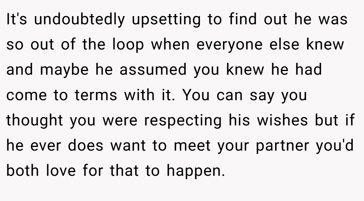 It's undoubtedly upsetting to find out he was so out of the loop when everyone else knew and maybe he assumed you knew he had come to terms with it. You can say you thought you were respecting his wishes but if he ever does want to meet your partner you'd both love for that to happen.
