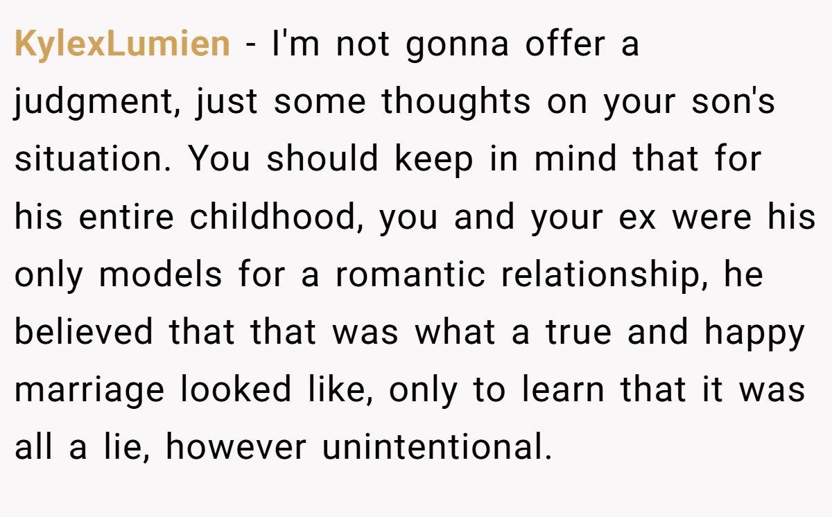 KylexLumien - I'm not gonna offer a judgment, just some thoughts on your son's situation. You should keep in mind that for his entire childhood, you and your ex were his only models for a romantic relationship, he believed that that was what a true and happy marriage looked like, only to learn that it was all a lie, however unintentional.